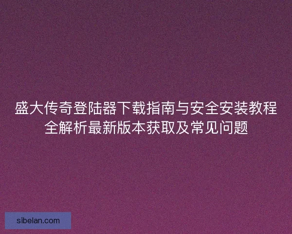 盛大传奇登陆器下载指南与安全安装教程全解析最新版本获取及常见问题