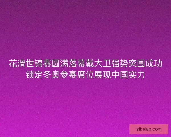 花滑世锦赛圆满落幕戴大卫强势突围成功锁定冬奥参赛席位展现中国实力
