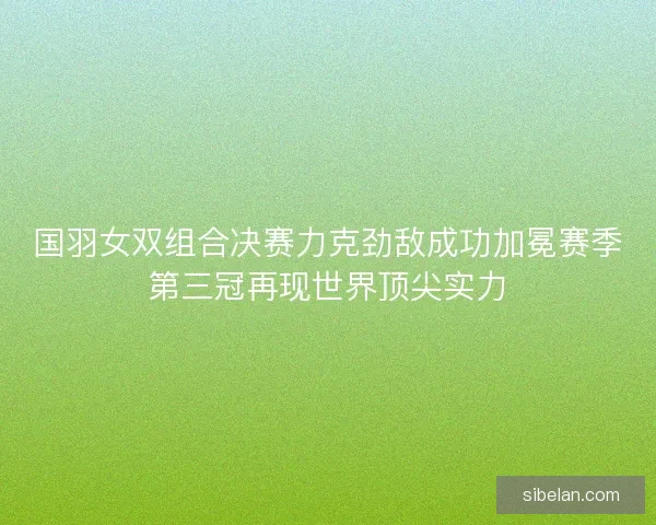 国羽女双组合决赛力克劲敌成功加冕赛季第三冠再现世界顶尖实力